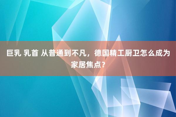 巨乳 乳首 从普通到不凡，德国精工厨卫怎么成为家居焦点？