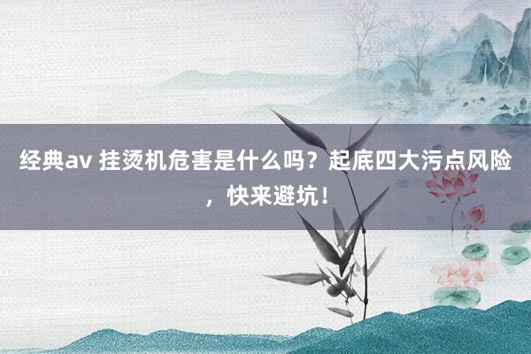 经典av 挂烫机危害是什么吗？起底四大污点风险，快来避坑！