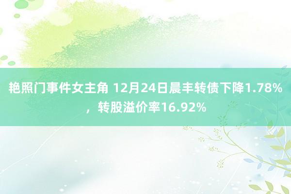 艳照门事件女主角 12月24日晨丰转债下降1.78%，转股溢价率16.92%