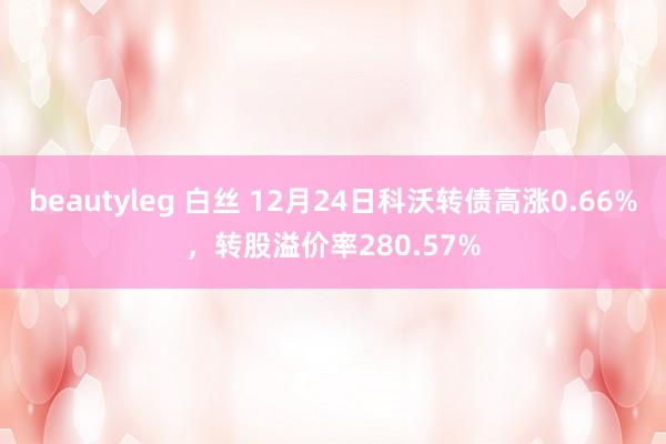 beautyleg 白丝 12月24日科沃转债高涨0.66%，转股溢价率280.57%