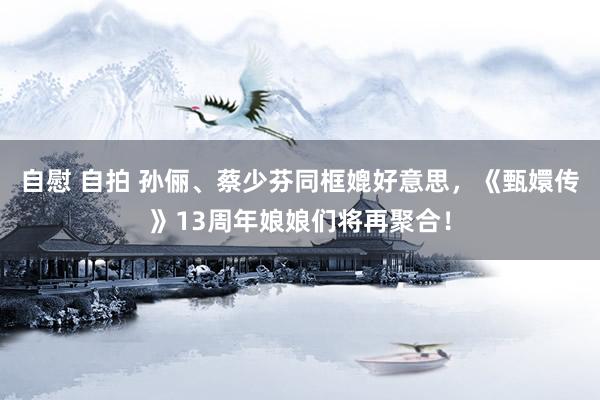 自慰 自拍 孙俪、蔡少芬同框媲好意思，《甄嬛传》13周年娘娘们将再聚合！