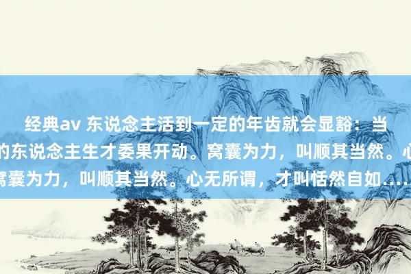 经典av 东说念主活到一定的年齿就会显豁：当你什么都不在乎了，你的东说念主生才委果开动。窝囊为力，叫顺其当然。心无所谓，才叫恬然自如……