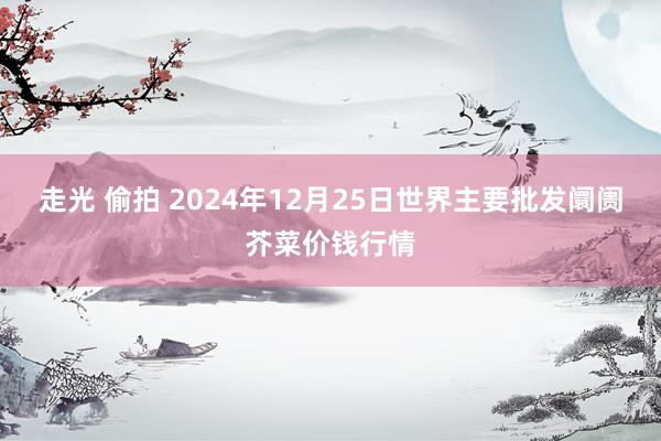 走光 偷拍 2024年12月25日世界主要批发阛阓芥菜价钱行情