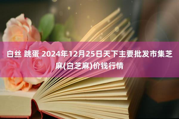 白丝 跳蛋 2024年12月25日天下主要批发市集芝麻(白芝麻)价钱行情