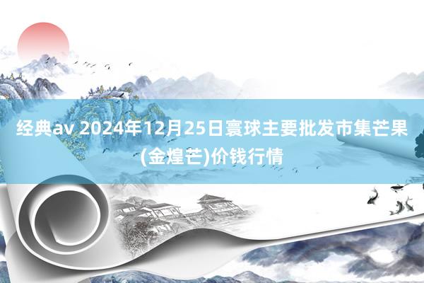 经典av 2024年12月25日寰球主要批发市集芒果(金煌芒)价钱行情