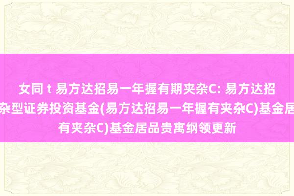 女同 t 易方达招易一年握有期夹杂C: 易方达招易一年握有期夹杂型证券投资基金(易方达招易一年握有夹杂C)基金居品贵寓纲领更新