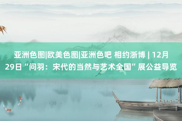 亚洲色图|欧美色图|亚洲色吧 相约浙博 | 12月29日“问羽：宋代的当然与艺术全国”展公益导览