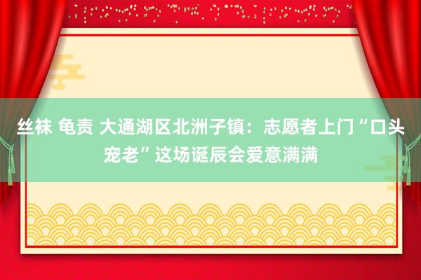 丝袜 龟责 大通湖区北洲子镇：志愿者上门“口头宠老”这场诞辰会爱意满满