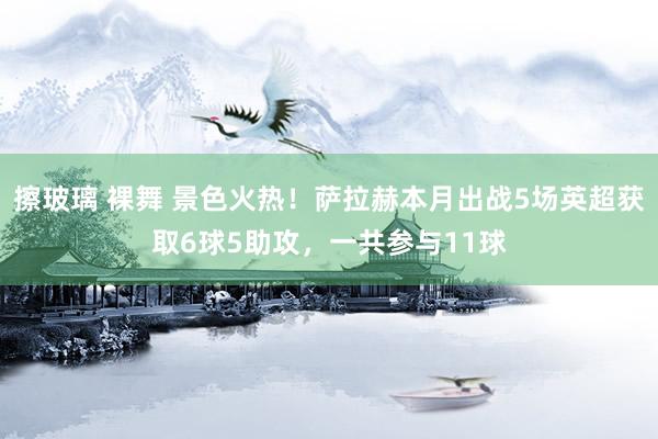 擦玻璃 裸舞 景色火热！萨拉赫本月出战5场英超获取6球5助攻，一共参与11球