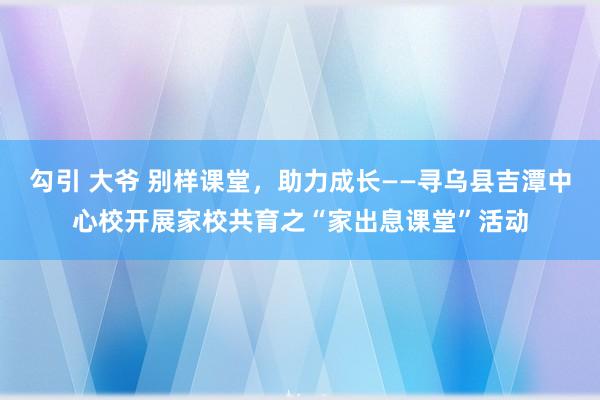 勾引 大爷 别样课堂，助力成长——寻乌县吉潭中心校开展家校共育之“家出息课堂”活动