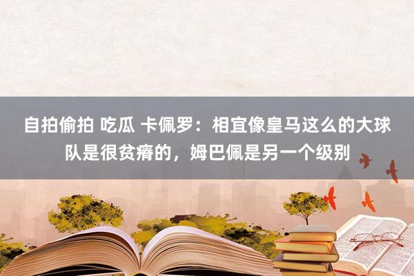 自拍偷拍 吃瓜 卡佩罗：相宜像皇马这么的大球队是很贫瘠的，姆巴佩是另一个级别