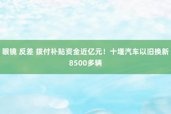 眼镜 反差 拨付补贴资金近亿元！十堰汽车以旧换新8500多辆