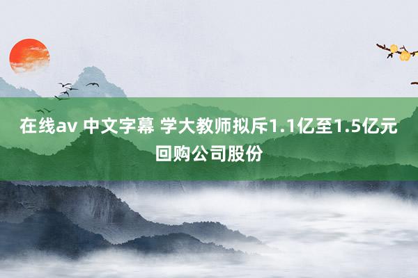 在线av 中文字幕 学大教师拟斥1.1亿至1.5亿元回购公司股份