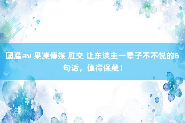 國產av 果凍傳媒 肛交 让东谈主一辈子不不悦的6句话，值得保藏！