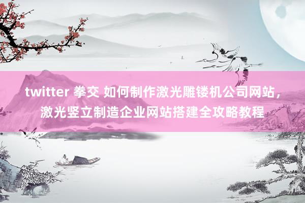 twitter 拳交 如何制作激光雕镂机公司网站，激光竖立制造企业网站搭建全攻略教程