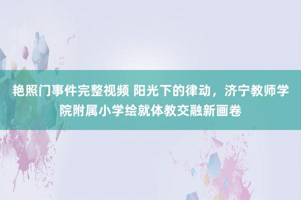 艳照门事件完整视频 阳光下的律动，济宁教师学院附属小学绘就体教交融新画卷