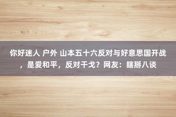 你好迷人 户外 山本五十六反对与好意思国开战，是爱和平，反对干戈？网友：瞎掰八谈