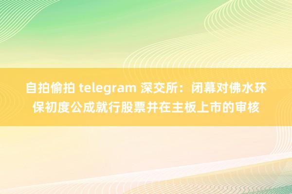 自拍偷拍 telegram 深交所：闭幕对佛水环保初度公成就行股票并在主板上市的审核