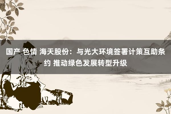 国产 色情 海天股份：与光大环境签署计策互助条约 推动绿色发展转型升级