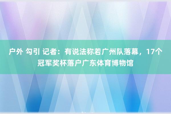 户外 勾引 记者：有说法称若广州队落幕，17个冠军奖杯落户广东体育博物馆