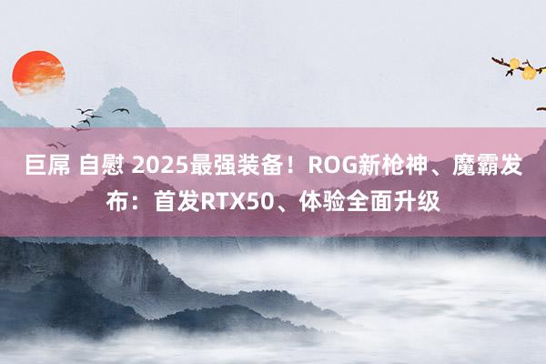 巨屌 自慰 2025最强装备！ROG新枪神、魔霸发布：首发RTX50、体验全面升级