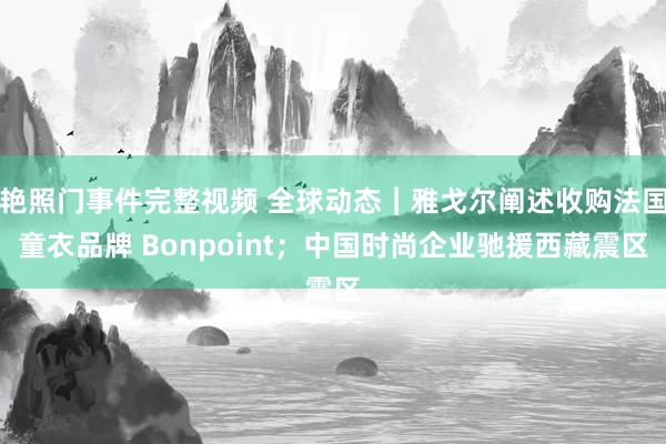 艳照门事件完整视频 全球动态｜雅戈尔阐述收购法国童衣品牌 Bonpoint；中国时尚企业驰援西藏震区