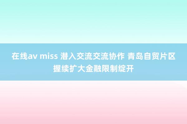 在线av miss 潜入交流交流协作 青岛自贸片区握续扩大金融限制绽开