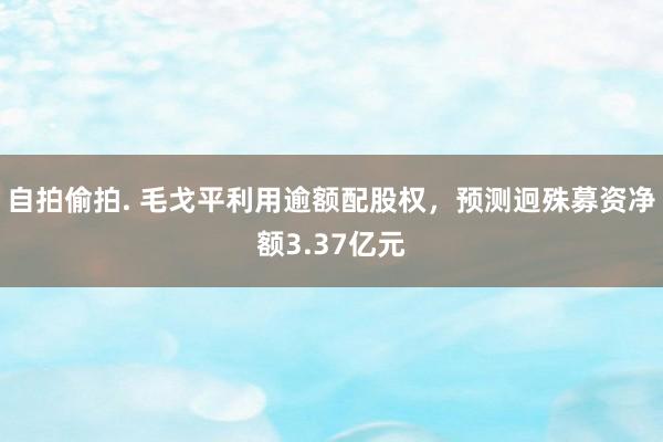 自拍偷拍. 毛戈平利用逾额配股权，预测迥殊募资净额3.37亿元