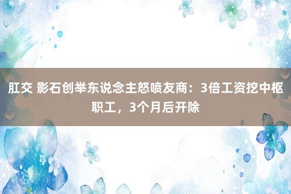 肛交 影石创举东说念主怒喷友商：3倍工资挖中枢职工，3个月后开除