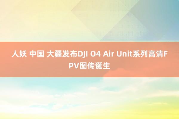 人妖 中国 大疆发布DJI O4 Air Unit系列高清FPV图传诞生