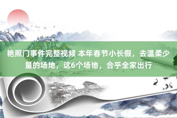 艳照门事件完整视频 本年春节小长假，去温柔少量的场地，这6个场地，合乎全家出行