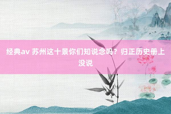 经典av 苏州这十景你们知说念吗？归正历史册上没说