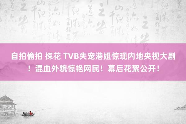 自拍偷拍 探花 TVB失宠港姐惊现内地央视大剧！混血外貌惊艳网民！幕后花絮公开！