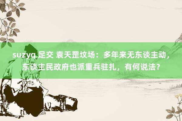 suzyq 足交 袁天罡坟场：多年来无东谈主动，东谈主民政府也派重兵驻扎，有何说法？