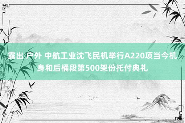 露出 户外 中航工业沈飞民机举行A220项当今机身和后桶段第500架份托付典礼