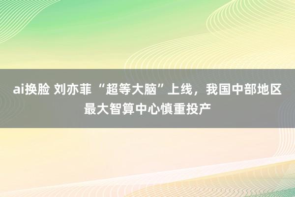 ai换脸 刘亦菲 “超等大脑”上线，我国中部地区最大智算中心慎重投产