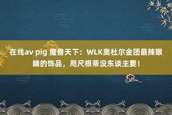 在线av pig 魔兽天下：WLK奥杜尔金团最辣眼睛的饰品，咫尺根蒂没东谈主要！