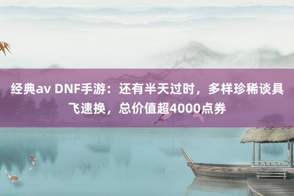 经典av DNF手游：还有半天过时，多样珍稀谈具飞速换，总价值超4000点券