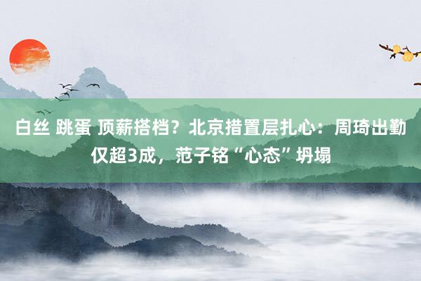 白丝 跳蛋 顶薪搭档？北京措置层扎心：周琦出勤仅超3成，范子铭“心态”坍塌