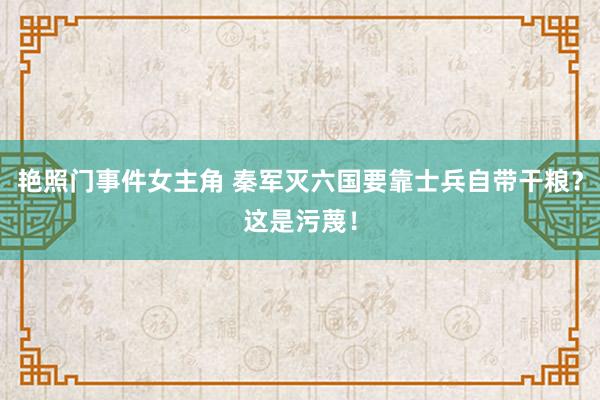 艳照门事件女主角 秦军灭六国要靠士兵自带干粮？这是污蔑！