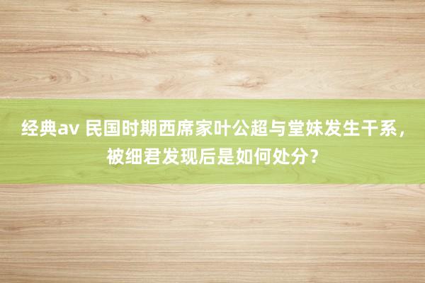 经典av 民国时期西席家叶公超与堂妹发生干系，被细君发现后是如何处分？