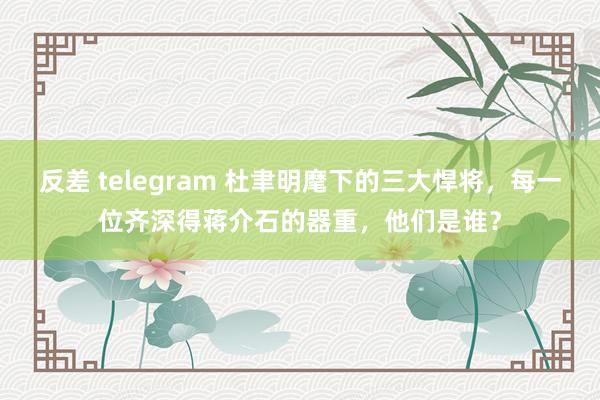 反差 telegram 杜聿明麾下的三大悍将，每一位齐深得蒋介石的器重，他们是谁？