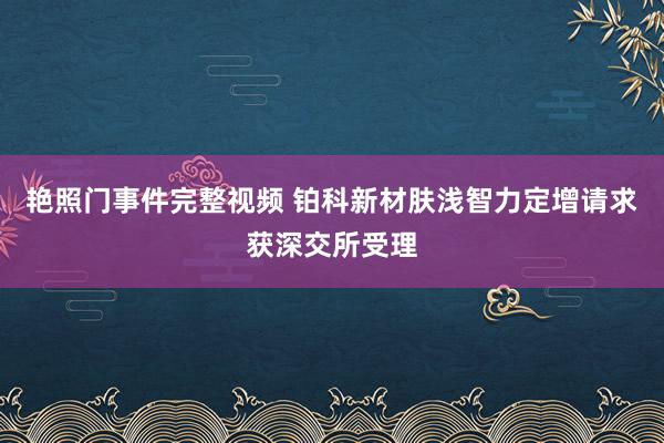 艳照门事件完整视频 铂科新材肤浅智力定增请求获深交所受理