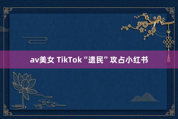 av美女 TikTok“遗民”攻占小红书