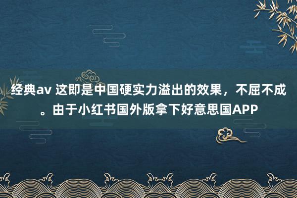 经典av 这即是中国硬实力溢出的效果，不屈不成。由于小红书国外版拿下好意思国APP