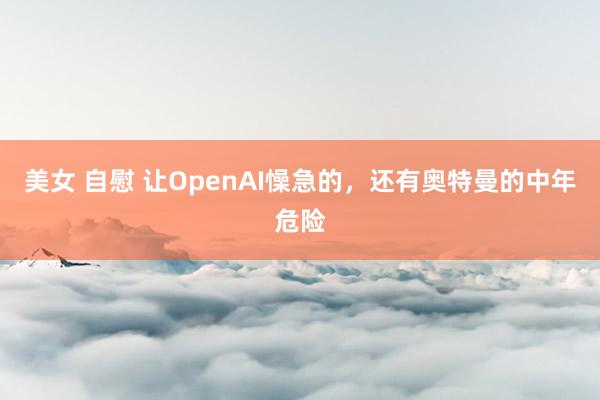 美女 自慰 让OpenAI懆急的，还有奥特曼的中年危险