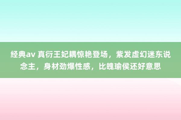 经典av 真衍王妃耦惊艳登场，紫发虚幻迷东说念主，身材劲爆性感，比魄瑜侯还好意思