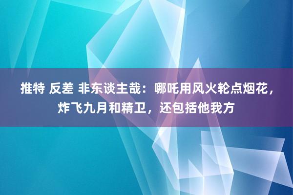 推特 反差 非东谈主哉：哪吒用风火轮点烟花，炸飞九月和精卫，还包括他我方