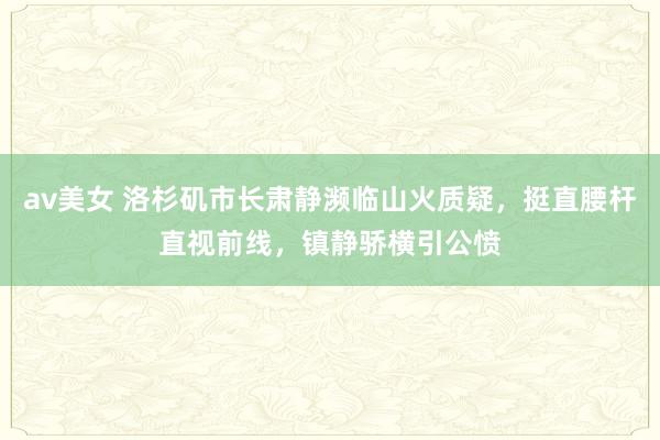 av美女 洛杉矶市长肃静濒临山火质疑，挺直腰杆直视前线，镇静骄横引公愤