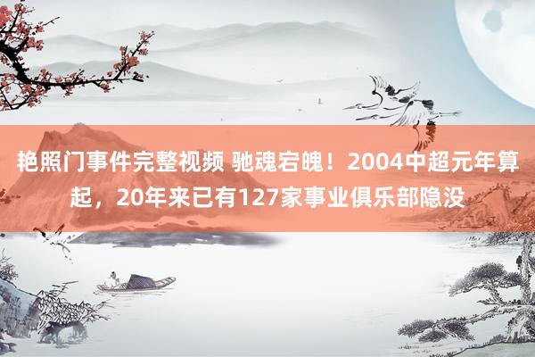 艳照门事件完整视频 驰魂宕魄！2004中超元年算起，20年来已有127家事业俱乐部隐没